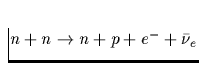 $n + n \rightarrow n + p + e^- + \bar{\nu}_e$